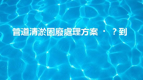 管道清淤固廢處理方案？到底怎么處理才最有效！